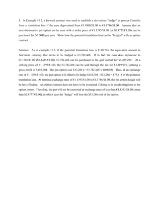 3. In Example 10.2, a forward contract was used to establish a derivatives “hedge” to protect Centralia
from a translation loss if the euro depreciated from €1.1000/$1.00 to €1.1786/$1.00. Assume that an
over-the-counter put option on the euro with a strike price of €1.1393/$1.00 (or $0.8777/€1.00) can be
purchased for $0.0088 per euro. Show how the potential translation loss can be “hedged” with an option
contract.


Solution: As in example 10.2, if the potential translation loss is $110,704, the equivalent amount in
functional currency that needs to be hedged is €3,782,468.        If in fact the euro does depreciate to
€1.1786/$1.00 ($0.8485/€1.00), €3,782,468 can be purchased in the spot market for $3,209,289.        At a
striking price of €1.1393/$1.00, the €3,782,468 can be sold through the put for $3,319,993, yielding a
gross profit of $110,704. The put option cost $33,286 (= €3,782,468 x $0.0088). Thus, at an exchange
rate of €1.1786/$1.00, the put option will effectively hedge $110,704 - $33,286 = $77,418 of the potential
translation loss. At terminal exchange rates of €1.1393/$1.00 to €1.1786/$1.00, the put option hedge will
be less effective. An option contract does not have to be exercised if doing so is disadvantageous to the
option owner. Therefore, the put will not be exercised at exchange rates of less than €1.1393/$1.00 (more
than $0.8777/€1.00), in which case the “hedge” will lose the $33,286 cost of the option.
 