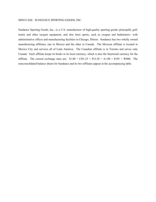 MINI CASE: SUNDANCE SPORTING GOODS, INC.


Sundance Sporting Goods, Inc., is a U.S. manufacturer of high-quality sporting goods--principally golf,
tennis and other racquet equipment, and also lawn sports, such as croquet and badminton-- with
administrative offices and manufacturing facilities in Chicago, Illinois. Sundance has two wholly owned
manufacturing affiliates, one in Mexico and the other in Canada. The Mexican affiliate is located in
Mexico City and services all of Latin America. The Canadian affiliate is in Toronto and serves only
Canada. Each affiliate keeps its books in its local currency, which is also the functional currency for the
affiliate. The current exchange rates are: $1.00 = CD1.25 = Ps3.30 = A1.00 = ¥105 = W800. The
nonconsolidated balance sheets for Sundance and its two affiliates appear in the accompanying table.
 