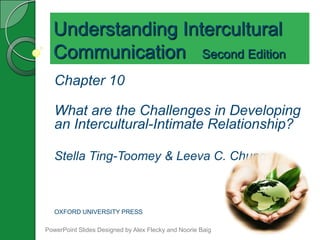 Understanding Intercultural
  Communication Second Edition
   Chapter 10

   What are the Challenges in Developing
   an Intercultural-Intimate Relationship?

   Stella Ting-Toomey & Leeva C. Chung



   OXFORD UNIVERSITY PRESS

PowerPoint Slides Designed by Alex Flecky and Noorie Baig
 
