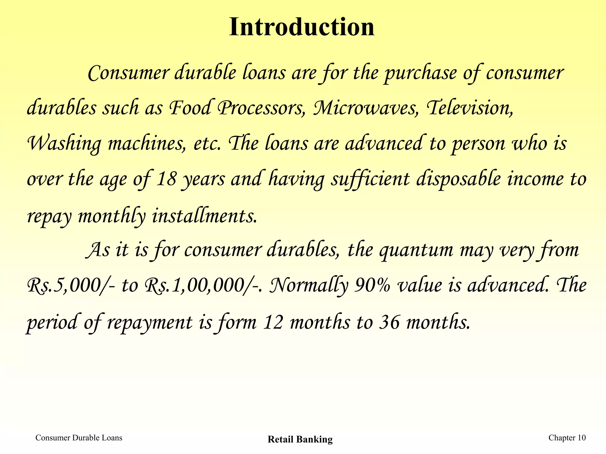 Introduction
Consumer durable loans are for the purchase of consumer
durables such as Food Processors, Microwaves, Television,
Washing machines, etc. The loans are advanced to person who is
over the age of 18 years and having sufficient disposable income to
repay monthly installments.
As it is for consumer durables, the quantum may very from
Rs.5,000/- to Rs.1,00,000/-. Normally 90% value is advanced. The
period of repayment is form 12 months to 36 months.
Consumer Durable Loans Retail Banking Chapter 10