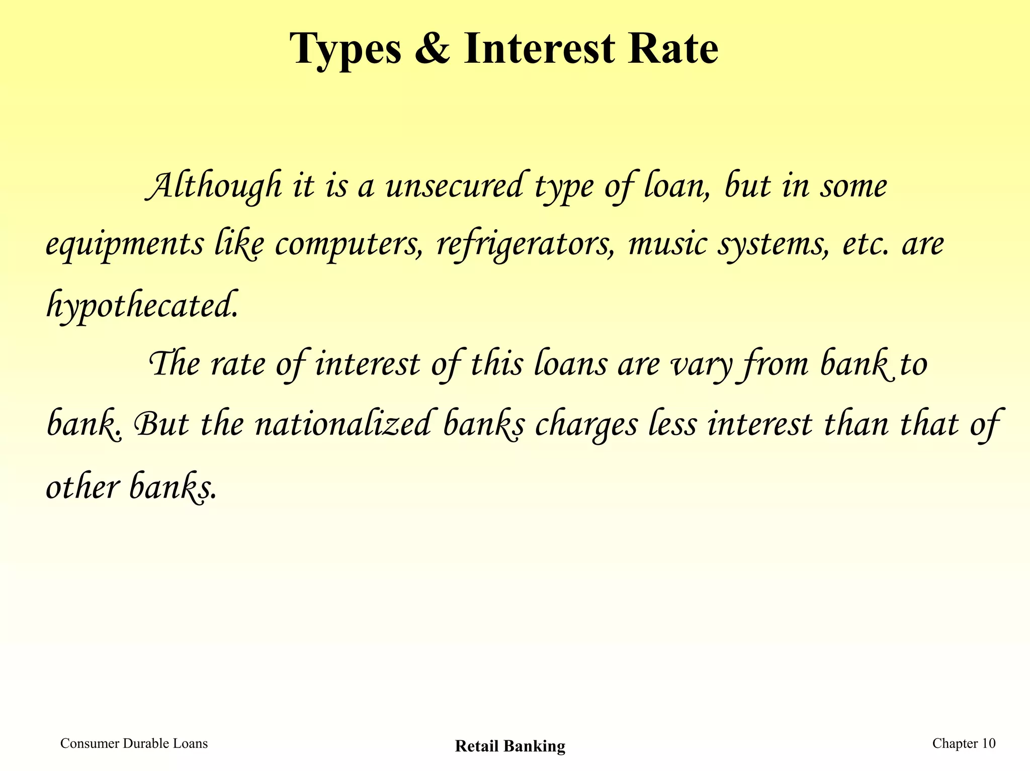Types & Interest Rate
Although it is a unsecured type of loan, but in some
equipments like computers, refrigerators, music systems, etc. are
hypothecated.
The rate of interest of this loans are vary from bank to
bank. But the nationalized banks charges less interest than that of
other banks.
Consumer Durable Loans Retail Banking Chapter 10