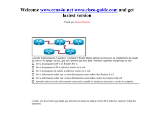 Welcome www.ccna4u.net www.cisco-guide.com and get
                 lastest version
                                      Thank you Gaston Matinez




     Consulte la presentación. Cuando se configura el Router D para utilizar un protocolo de enrutamiento de estado
     de enlace y se agrega a la red, ¿qué es lo primero que hace para comenzar a aprender la topología de red?
         Envía los paquetes LSP a los Routers B y C.
         Envía los paquetes LSP a todos los routers en la red.
         Envía los paquetes de saludo a todos los routers en la red.
         Envía información sobre sus vecinos directamente conectados a los Routers A y E.
         Envía información sobre sus vecinos directamente conectados a todos los routers en la red.
         Aprende sobre las redes directamente conectadas cuando las interfaces alcanzan el estado de completo.




     ¿Cuáles son los eventos que harán que el router de estado de enlace envíe LSP a todos los vecinos? (Elija dos
     opciones).
 