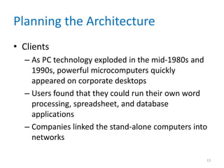 Planning the Architecture
• Clients
– As PC technology exploded in the mid-1980s and
1990s, powerful microcomputers quickly
appeared on corporate desktops
– Users found that they could run their own word
processing, spreadsheet, and database
applications
– Companies linked the stand-alone computers into
networks
13
 