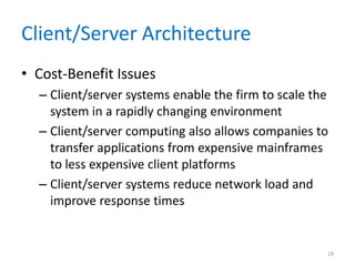 Client/Server Architecture
• Cost-Benefit Issues
– Client/server systems enable the firm to scale the
system in a rapidly changing environment
– Client/server computing also allows companies to
transfer applications from expensive mainframes
to less expensive client platforms
– Client/server systems reduce network load and
improve response times
19
 