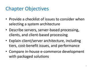 Chapter Objectives
• Provide a checklist of issues to consider when
selecting a system architecture
• Describe servers, server-based processing,
clients, and client-based processing
• Explain client/server architecture, including
tiers, cost-benefit issues, and performance
• Compare in-house e-commerce development
with packaged solutions
2
 