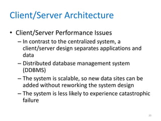 Client/Server Architecture
• Client/Server Performance Issues
– In contrast to the centralized system, a
client/server design separates applications and
data
– Distributed database management system
(DDBMS)
– The system is scalable, so new data sites can be
added without reworking the system design
– The system is less likely to experience catastrophic
failure
20
 