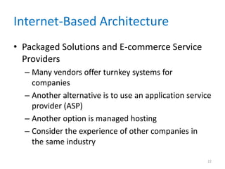 Internet-Based Architecture
• Packaged Solutions and E-commerce Service
Providers
– Many vendors offer turnkey systems for
companies
– Another alternative is to use an application service
provider (ASP)
– Another option is managed hosting
– Consider the experience of other companies in
the same industry
22
 