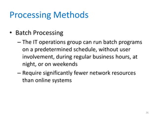 Processing Methods
• Batch Processing
– The IT operations group can run batch programs
on a predetermined schedule, without user
involvement, during regular business hours, at
night, or on weekends
– Require significantly fewer network resources
than online systems
26
 