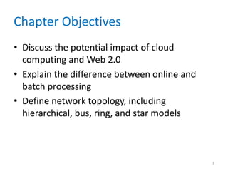 Chapter Objectives
• Discuss the potential impact of cloud
computing and Web 2.0
• Explain the difference between online and
batch processing
• Define network topology, including
hierarchical, bus, ring, and star models
3
 
