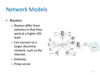 Network Models
• Routers
– Routers differ from
switches in that they
work at a higher OSI
level
– Can connect to a
larger, dissimilar
network, such as the
Internet
– Gateway
– Proxy server
35
 