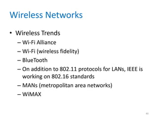 Wireless Networks
• Wireless Trends
– Wi-Fi Alliance
– Wi-Fi (wireless fidelity)
– BlueTooth
– On addition to 802.11 protocols for LANs, IEEE is
working on 802.16 standards
– MANs (metropolitan area networks)
– WiMAX
40
 