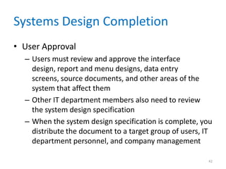 Systems Design Completion
• User Approval
– Users must review and approve the interface
design, report and menu designs, data entry
screens, source documents, and other areas of the
system that affect them
– Other IT department members also need to review
the system design specification
– When the system design specification is complete, you
distribute the document to a target group of users, IT
department personnel, and company management
42
 