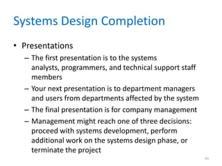 Systems Design Completion
• Presentations
– The first presentation is to the systems
analysts, programmers, and technical support staff
members
– Your next presentation is to department managers
and users from departments affected by the system
– The final presentation is for company management
– Management might reach one of three decisions:
proceed with systems development, perform
additional work on the systems design phase, or
terminate the project
43
 