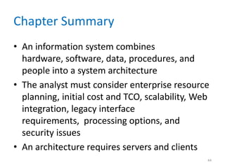 Chapter Summary
• An information system combines
hardware, software, data, procedures, and
people into a system architecture
• The analyst must consider enterprise resource
planning, initial cost and TCO, scalability, Web
integration, legacy interface
requirements, processing options, and
security issues
• An architecture requires servers and clients
44
 