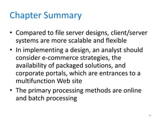 Chapter Summary
• Compared to file server designs, client/server
systems are more scalable and flexible
• In implementing a design, an analyst should
consider e-commerce strategies, the
availability of packaged solutions, and
corporate portals, which are entrances to a
multifunction Web site
• The primary processing methods are online
and batch processing
45
 
