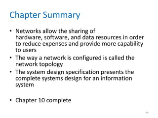 Chapter Summary
• Networks allow the sharing of
hardware, software, and data resources in order
to reduce expenses and provide more capability
to users
• The way a network is configured is called the
network topology
• The system design specification presents the
complete systems design for an information
system
• Chapter 10 complete
46
 