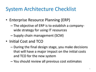 System Architecture Checklist
• Enterprise Resource Planning (ERP)
– The objective of ERP is to establish a company-
wide strategy for using IT resources
– Supply chain management (SCM)
• Initial Cost and TCO
– During the final design stage, you make decisions
that will have a major impact on the initial costs
and TCO for the new system
– You should review all previous cost estimates
6
 