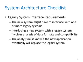 System Architecture Checklist
• Legacy System Interface Requirements
– The new system might have to interface with one
or more legacy systems
– Interfacing a new system with a legacy system
involves analysis of data formats and compatibility
– The analyst must know if the new application
eventually will replace the legacy system
9
 