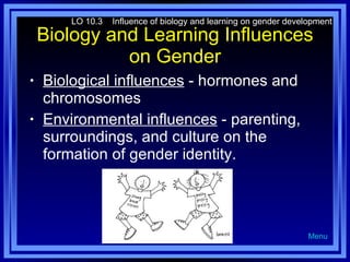 Biology and Learning Influences on Gender Biological influences  - hormones and chromosomes Environmental influences  - parenting, surroundings, and culture on the formation of gender identity. LO 10.3  Influence of biology and learning on gender development Menu 