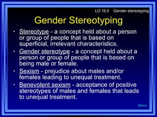 Gender Stereotyping Stereotype  - a concept held about a person or group of people that is based on superficial, irrelevant characteristics. Gender stereotype  - a concept held about a person or group of people that is based on being male or female. Sexism  - prejudice about males and/or females leading to unequal treatment. Benevolent sexism  - acceptance of positive stereotypes of males and females that leads to unequal treatment. LO 10.5  Gender stereotyping Menu 