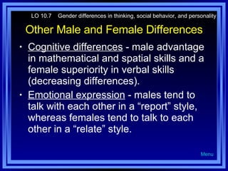 Other Male and Female Differences Cognitive differences  - male advantage in mathematical and spatial skills and a female superiority in verbal skills (decreasing differences). Emotional expression  - males tend to talk with each other in a “report” style, whereas females tend to talk to each other in a “relate” style. LO 10.7  Gender differences in thinking, social behavior, and personality Menu 