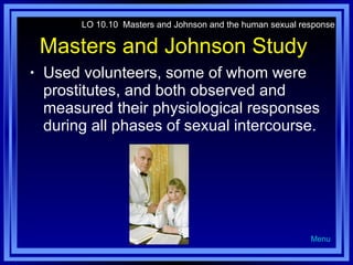 Masters and Johnson Study  Used volunteers, some of whom were prostitutes, and both observed and measured their physiological responses during all phases of sexual intercourse. LO 10.10  Masters and Johnson and the human sexual response Menu 