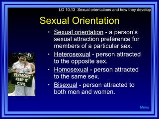 Sexual Orientation Sexual orientation  - a person’s sexual attraction preference for members of a particular sex. Heterosexual  - person attracted to the opposite sex. Homosexual  - person attracted to the same sex. Bisexual  - person attracted to both men and women. LO 10.13  Sexual orientations and how they develop Menu 