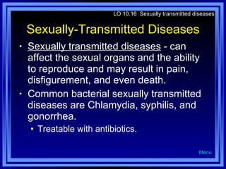 Sexually-Transmitted Diseases Sexually transmitted diseases  - can affect the sexual organs and the ability to reproduce and may result in pain, disfigurement, and even death. Common bacterial sexually transmitted diseases are Chlamydia, syphilis, and gonorrhea. Treatable with antibiotics. LO 10.16  Sexually transmitted diseases Menu 