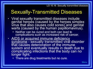 Sexually-Transmitted Diseases Viral sexually transmitted diseases include genital herpes (caused by the herpes simplex virus that also causes cold sores) and genital warts (caused by the human papillomavirus).  Neither can be cured and both can lead to complications such as increased risk of cancer. AIDS or acquired immune deficiency syndrome  - sexually transmitted viral disorder that causes deterioration of the immune system and eventually results in death due to complicating infections that the body can no longer fight. There are drug treatments but no cure. LO 10.16  Sexually transmitted diseases Menu 