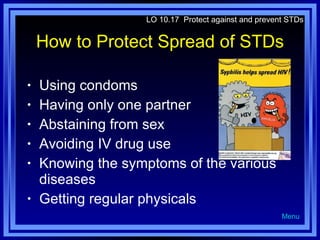 How to Protect Spread of STDs Using condoms Having only one partner Abstaining from sex Avoiding IV drug use Knowing the symptoms of the various diseases Getting regular physicals LO 10.17  Protect against and prevent STDs Menu 
