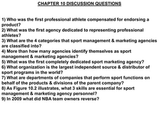 CHAPTER 10 DISCUSSION QUESTIONS


1) Who was the first professional athlete compensated for endorsing a
product?
2) What was the first agency dedicated to representing professional
athletes?
3) What are the 4 categories that sport management & marketing agencies
are classified into?
4) More than how many agencies identify themselves as sport
management & marketing agencies?
5) What was the first completely dedicated sport marketing agency?
6) What organization is the largest independent source & distributor of
sport programs in the world?
7) What are departments of companies that perform sport functions on
behalf of the products & divisions of the parent company?
8) As Figure 10.2 illustrates, what 3 skills are essential for sport
management & marketing agency personnel?
9) In 2009 what did NBA team owners reverse?
 