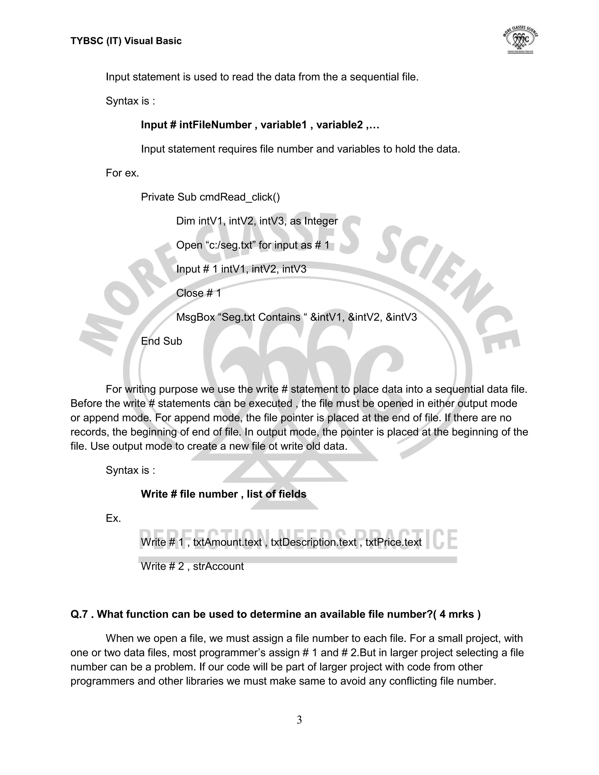 TYBSC (IT) Visual Basic


       Input statement is used to read the data from the a sequential file.

       Syntax is :

                 Input # intFileNumber , variable1 , variable2 ,…

                 Input statement requires file number and variables to hold the data.

       For ex.

                 Private Sub cmdRead_click()

                         Dim intV1, intV2, intV3, as Integer

                         Open “c:/seg.txt” for input as # 1

                         Input # 1 intV1, intV2, intV3

                         Close # 1

                         MsgBox “Seg.txt Contains “ &intV1, &intV2, &intV3

                 End Sub



        For writing purpose we use the write # statement to place data into a sequential data file.
Before the write # statements can be executed , the file must be opened in either output mode
or append mode. For append mode, the file pointer is placed at the end of file. If there are no
records, the beginning of end of file. In output mode, the pointer is placed at the beginning of the
file. Use output mode to create a new file ot write old data.

       Syntax is :

                 Write # file number , list of fields

       Ex.

                 Write # 1 , txtAmount.text , txtDescription.text , txtPrice.text

                 Write # 2 , strAccount



Q.7 . What function can be used to determine an available file number?( 4 mrks )

        When we open a file, we must assign a file number to each file. For a small project, with
one or two data files, most programmer‟s assign # 1 and # 2.But in larger project selecting a file
number can be a problem. If our code will be part of larger project with code from other
programmers and other libraries we must make same to avoid any conflicting file number.


                                                    3
 