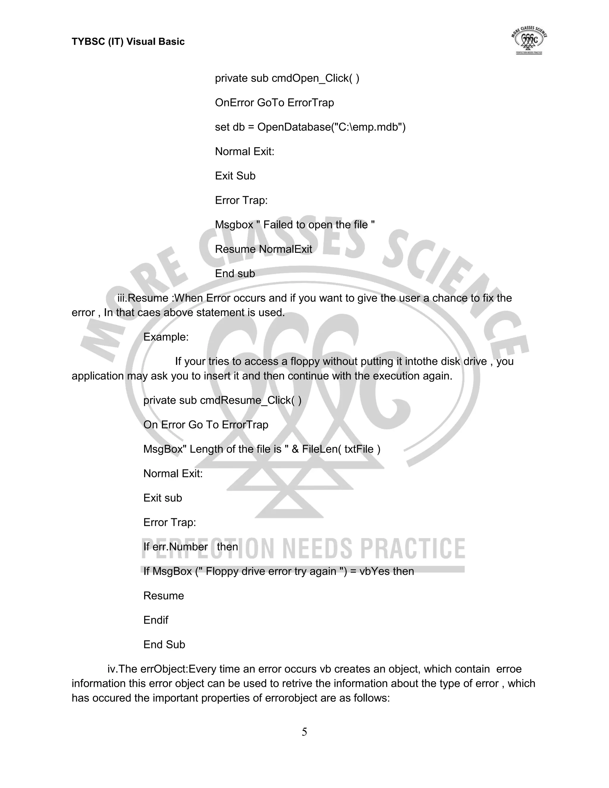 TYBSC (IT) Visual Basic


                               private sub cmdOpen_Click( )

                               OnError GoTo ErrorTrap

                               set db = OpenDatabase("C:emp.mdb")

                               Normal Exit:

                               Exit Sub

                               Error Trap:

                               Msgbox " Failed to open the file "

                               Resume NormalExit

                               End sub

           iii.Resume :When Error occurs and if you want to give the user a chance to fix the
error , In that caes above statement is used.

               Example:

                     If your tries to access a floppy without putting it intothe disk drive , you
application may ask you to insert it and then continue with the execution again.

               private sub cmdResume_Click( )

               On Error Go To ErrorTrap

               MsgBox" Length of the file is " & FileLen( txtFile )

               Normal Exit:

               Exit sub

               Error Trap:

               If err.Number then

               If MsgBox (" Floppy drive error try again ") = vbYes then

               Resume

               Endif

               End Sub

       iv.The errObject:Every time an error occurs vb creates an object, which contain erroe
information this error object can be used to retrive the information about the type of error , which
has occured the important properties of errorobject are as follows:


                                                  5
 