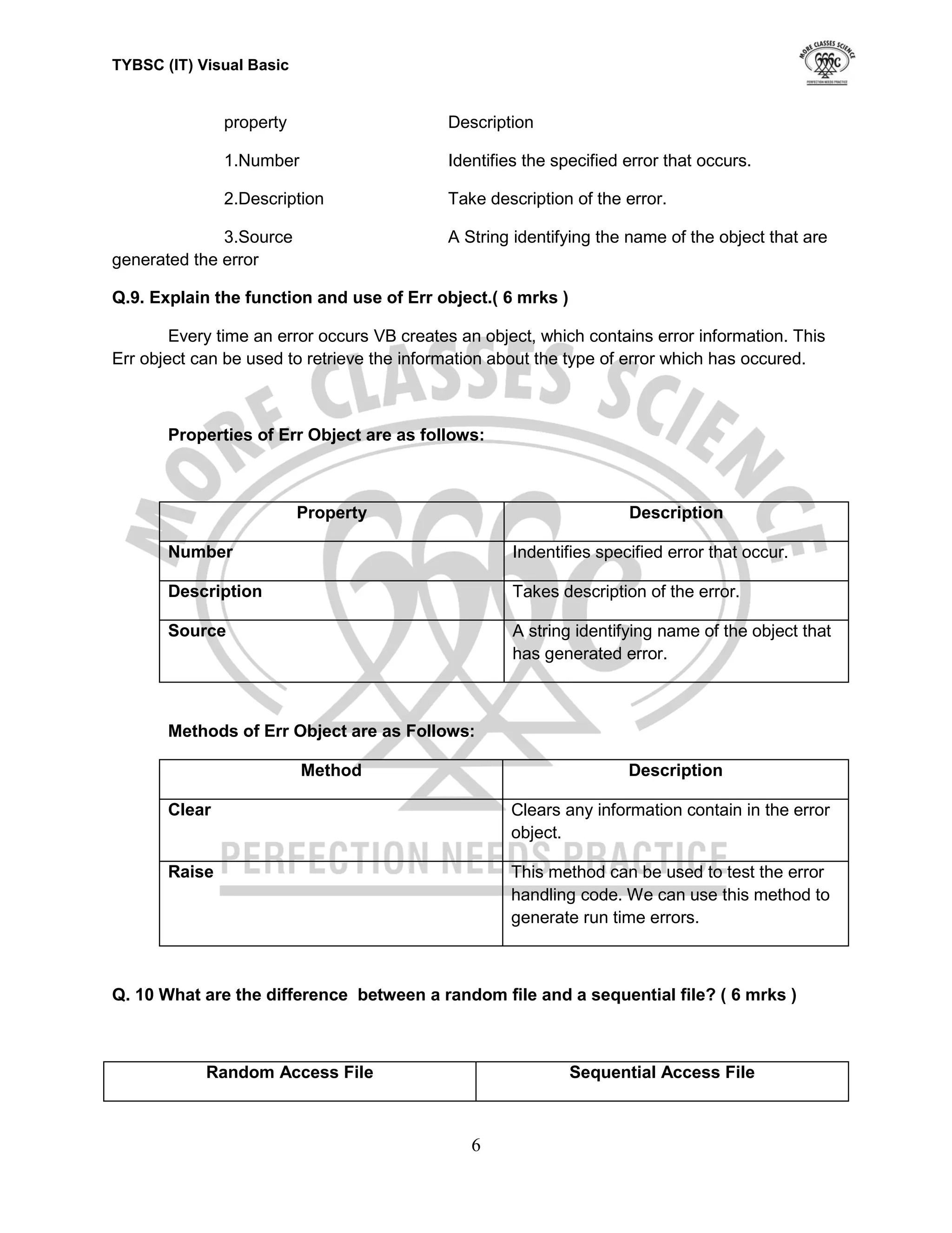 TYBSC (IT) Visual Basic


               property                     Description

               1.Number                     Identifies the specified error that occurs.

               2.Description                Take description of the error.

              3.Source                      A String identifying the name of the object that are
generated the error

Q.9. Explain the function and use of Err object.( 6 mrks )

        Every time an error occurs VB creates an object, which contains error information. This
Err object can be used to retrieve the information about the type of error which has occured.



       Properties of Err Object are as follows:



                          Property                                   Description

       Number                                        Indentifies specified error that occur.

       Description                                   Takes description of the error.

       Source                                        A string identifying name of the object that
                                                     has generated error.



       Methods of Err Object are as Follows:

                          Method                                     Description

       Clear                                         Clears any information contain in the error
                                                     object.

       Raise                                         This method can be used to test the error
                                                     handling code. We can use this method to
                                                     generate run time errors.



Q. 10 What are the difference between a random file and a sequential file? ( 6 mrks )



            Random Access File                               Sequential Access File



                                               6
 