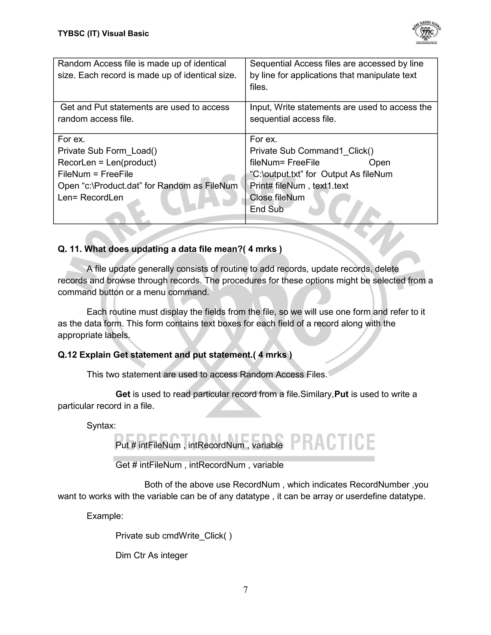 TYBSC (IT) Visual Basic


Random Access file is made up of identical            Sequential Access files are accessed by line
size. Each record is made up of identical size.       by line for applications that manipulate text
                                                      files.

 Get and Put statements are used to access            Input, Write statements are used to access the
random access file.                                   sequential access file.

For ex.                                               For ex.
Private Sub Form_Load()                               Private Sub Command1_Click()
RecorLen = Len(product)                               fileNum= FreeFile                Open
FileNum = FreeFile                                    “C:output.txt” for Output As fileNum
Open “c:Product.dat” for Random as FileNum           Print# fileNum , text1.text
Len= RecordLen                                        Close fileNum
                                                      End Sub



Q. 11. What does updating a data file mean?( 4 mrks )

       A file update generally consists of routine to add records, update records, delete
records and browse through records. The procedures for these options might be selected from a
command button or a menu command.

       Each routine must display the fields from the file, so we will use one form and refer to it
as the data form. This form contains text boxes for each field of a record along with the
appropriate labels.

Q.12 Explain Get statement and put statement.( 4 mrks )

       This two statement are used to access Random Access Files.

                Get is used to read particular record from a file.Similary,Put is used to write a
particular record in a file.

       Syntax:

               Put # intFileNum , intRecordNum , variable

               Get # intFileNum , intRecordNum , variable

                      Both of the above use RecordNum , which indicates RecordNumber ,you
want to works with the variable can be of any datatype , it can be array or userdefine datatype.

       Example:

               Private sub cmdWrite_Click( )

               Dim Ctr As integer


                                                  7
 