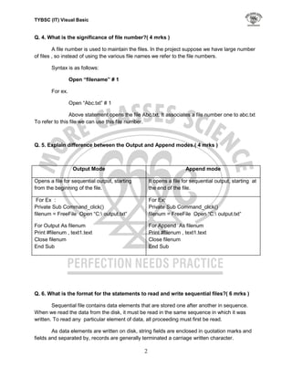 TYBSC (IT) Visual Basic


Q. 4. What is the significance of file number?( 4 mrks )

         A file number is used to maintain the files. In the project suppose we have large number
of files , so instead of using the various file names we refer to the file numbers.

        Syntax is as follows:

                  Open “filename” # 1

        For ex.

                  Open “Abc.txt” # 1

                Above statement opens the file Abc.txt. It associates a file number one to abc.txt
To refer to this file we can use this file number.



Q. 5. Explain difference between the Output and Append modes.( 4 mrks )



                   Output Mode                                       Append mode

Opens a file for sequential output, starting        It opens a file for sequential output, starting at
from the beginning of the file.                     the end of the file.

 For Ex :                                           For Ex:
Private Sub Command_click()                         Private Sub Command_click()
filenum = FreeFile Open “C: output.txt”            filenum = FreeFile Open “C: output.txt”

For Output As filenum                               For Append As filenum
Print #filenum , text1.text                         Print #filenum , text1.text
Close filenum                                       Close filenum
End Sub                                             End Sub




Q. 6. What is the format for the statements to read and write sequential files?( 6 mrks )

        Sequential file contains data elements that are stored one after another in sequence.
When we read the data from the disk, it must be read in the same sequence in which it was
written. To read any particular element of data, all proceeding must first be read.

        As data elements are written on disk, string fields are enclosed in quotation marks and
fields and separated by, records are generally terminated a carriage written character.

                                                2
 