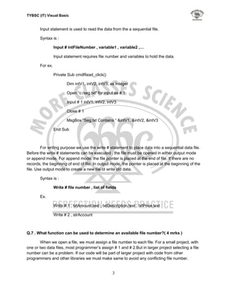 TYBSC (IT) Visual Basic


       Input statement is used to read the data from the a sequential file.

       Syntax is :

                 Input # intFileNumber , variable1 , variable2 ,…

                 Input statement requires file number and variables to hold the data.

       For ex.

                 Private Sub cmdRead_click()

                         Dim intV1, intV2, intV3, as Integer

                         Open “c:/seg.txt” for input as # 1

                         Input # 1 intV1, intV2, intV3

                         Close # 1

                         MsgBox “Seg.txt Contains “ &intV1, &intV2, &intV3

                 End Sub



        For writing purpose we use the write # statement to place data into a sequential data file.
Before the write # statements can be executed , the file must be opened in either output mode
or append mode. For append mode, the file pointer is placed at the end of file. If there are no
records, the beginning of end of file. In output mode, the pointer is placed at the beginning of the
file. Use output mode to create a new file ot write old data.

       Syntax is :

                 Write # file number , list of fields

       Ex.

                 Write # 1 , txtAmount.text , txtDescription.text , txtPrice.text

                 Write # 2 , strAccount



Q.7 . What function can be used to determine an available file number?( 4 mrks )

        When we open a file, we must assign a file number to each file. For a small project, with
one or two data files, most programmer‟s assign # 1 and # 2.But in larger project selecting a file
number can be a problem. If our code will be part of larger project with code from other
programmers and other libraries we must make same to avoid any conflicting file number.


                                                    3
 