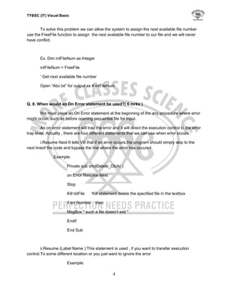 TYBSC (IT) Visual Basic


       To solve this problem we can allow the system to assign the next available file number
use the FreeFile function to assign the next available file number to our file and we will never
have conflict.



       Ex. Dim intFileNum as Integer

       intFileNum = FreeFile

       „ Get next available file number

       Open “Abc.txt” for output as # intFileNum



Q. 8. When would an On Error statement be used?( 6 mrks )

       We must place an On Error statement at the beginning of the any procedure where error
might occur, such as before opening sequential file for input.

        An on error statement will trap the error and it will direct the execution control to the error
trap level. Actually , there are four different statements that we can use when error occurs.

        i.Resume Next:It tells VB that if an error occurs,the program should simply skip to the
next lineof the code and bypass the line where the error has occured.

               Example:

                       Private sub cmdDelete_Click( )

                       on Error Resume Next

                       Stop

                       Kill txtFile    'Kill statement delete the specified file in the textbox

                       if err.Number     then

                       MsgBox " such a file doesn't exit "

                       Endif

                       End Sub



        ii.Resume (Label Name ):This statement is used , if you want to transfer execution
control.To some different location or you just want to ignore the error

                       Example:

                                                   4
 
