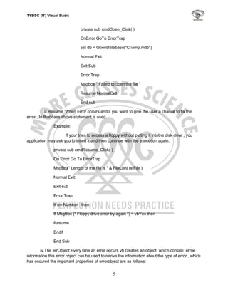 TYBSC (IT) Visual Basic


                               private sub cmdOpen_Click( )

                               OnError GoTo ErrorTrap

                               set db = OpenDatabase("C:emp.mdb")

                               Normal Exit:

                               Exit Sub

                               Error Trap:

                               Msgbox " Failed to open the file "

                               Resume NormalExit

                               End sub

           iii.Resume :When Error occurs and if you want to give the user a chance to fix the
error , In that caes above statement is used.

               Example:

                     If your tries to access a floppy without putting it intothe disk drive , you
application may ask you to insert it and then continue with the execution again.

               private sub cmdResume_Click( )

               On Error Go To ErrorTrap

               MsgBox" Length of the file is " & FileLen( txtFile )

               Normal Exit:

               Exit sub

               Error Trap:

               If err.Number then

               If MsgBox (" Floppy drive error try again ") = vbYes then

               Resume

               Endif

               End Sub

       iv.The errObject:Every time an error occurs vb creates an object, which contain erroe
information this error object can be used to retrive the information about the type of error , which
has occured the important properties of errorobject are as follows:


                                                  5
 