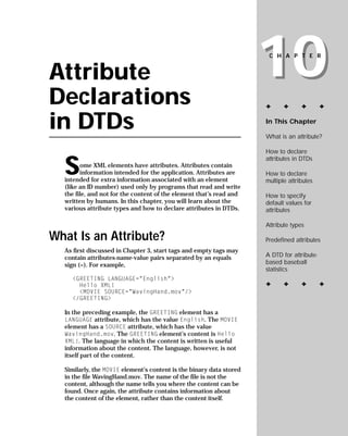 10
                                                                      CHAPTER


Attribute
Declarations                                                         ✦      ✦      ✦        ✦


in DTDs                                                              In This Chapter

                                                                     What is an attribute?

                                                                     How to declare


  S
                                                                     attributes in DTDs
        ome XML elements have attributes. Attributes contain
        information intended for the application. Attributes are     How to declare
  intended for extra information associated with an element          multiple attributes
  (like an ID number) used only by programs that read and write
  the file, and not for the content of the element that’s read and   How to specify
  written by humans. In this chapter, you will learn about the       default values for
  various attribute types and how to declare attributes in DTDs.     attributes

                                                                     Attribute types

What Is an Attribute?                                                Predefined attributes
  As first discussed in Chapter 3, start tags and empty tags may
                                                                     A DTD for attribute-
  contain attributes-name-value pairs separated by an equals
                                                                     based baseball
  sign (=). For example,
                                                                     statistics
    <GREETING LANGUAGE=”English”>
                                                                     ✦      ✦      ✦        ✦
      Hello XML!
      <MOVIE SOURCE=”WavingHand.mov”/>
    </GREETING>

  In the preceding example, the GREETING element has a
  LANGUAGE attribute, which has the value English. The MOVIE
  element has a SOURCE attribute, which has the value
  WavingHand.mov. The GREETING element’s content is Hello
  XML!. The language in which the content is written is useful
  information about the content. The language, however, is not
  itself part of the content.

  Similarly, the MOVIE element’s content is the binary data stored
  in the file WavingHand.mov. The name of the file is not the
  content, although the name tells you where the content can be
  found. Once again, the attribute contains information about
  the content of the element, rather than the content itself.
 