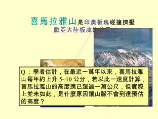 喜馬拉雅山 是 印澳板塊 碰撞擠壓 歐亞大陸板塊 的結果 Q ：學者估計，在最近一萬年以來，喜馬拉雅山每年約上升 5~10 公分，若以此一速度計算，喜馬拉雅山的高度應已超過一萬公尺，但實際上並未如此，是什麼原因讓山脈不會到達預估的高度？ 