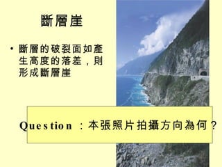 斷層崖 斷層的破裂面如產生高度的落差，則形成斷層崖 Question ：本張照片拍攝方向為何？ 