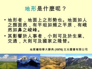 地形 是什麼呢？ 地形者，地面上之形勢也。地面如人之顏面然，有平坦如頰之平原，有峨然如鼻之峻峰。 其影響於人事者，小則可及於生業、交通，大則可及國家之隆替。 地質礦物學大辭典 (1976) 文光圖書有限公司 