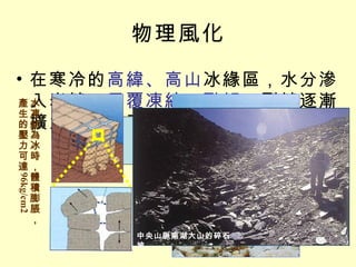 物理風化 在寒冷的 高緯、高山 冰緣區，水分滲入岩縫， 反覆凍結、融解 ，裂縫逐漸擴大，使岩石裂解為碎屑 凍融作用 水凍結為冰時，體積膨脹，產生的壓力可達 96kg/cm2 中央山脈南湖大山的碎石坡 