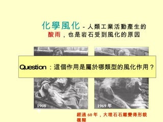 化學風化 －人類工業活動產生的 酸雨 ，也是岩石受到風化的原因 1969 年 經過 60 年，大理石石雕變得形貌模糊 Question ：這個作用是屬於哪類型的風化作用？ 1908 年 