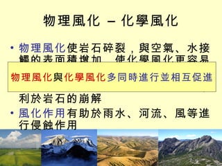物理風化 – 化學風化 物理風化 使岩石碎裂，與空氣、水接觸的表面積增加，使化學風化更容易進行 化學風化 形成新物質或使體積膨脹，利於岩石的崩解 風化作用 有助於雨水、河流、風等進行侵蝕作用 物理風化 與 化學風化 多同時進行並相互促進 