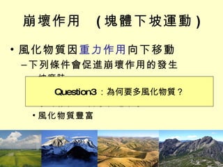 崩壞作用  ( 塊體下坡運動 ) 風化物質因 重力作用 向下移動 下列條件會促進崩壞作用的發生 坡度陡 地質結構脆弱 水的存在 – 雨水、地下水 風化物質豐富 Question1 ：坡度的影響？ Question2 ：水扮演的角色？ Question3 ：為何要多風化物質？ 