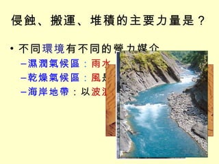 侵蝕、搬運、堆積的主要力量是？ 不同 環境 有不同的營力媒介 濕潤氣候區 ： 雨水、河流 的作用最明顯 乾燥氣候區 ： 風 是最重要的角色 海岸地帶 ：以 波浪、海流 為主 