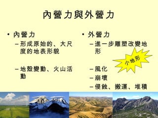 內營力與外營力 內營力 形成原始的、大尺度的地表形貌 地殼變動、火山活動 外營力 進一步雕塑改變地形 風化 崩壞 侵蝕、搬運、堆積 小地形 
