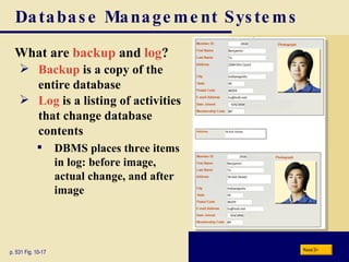 Database Management Systems What are  backup  and  log ? p. 531 Fig. 10-17 Backup  is a copy of the entire database Log  is a listing of activities that change database contents DBMS places three items in log: before image, actual change, and after image Next 